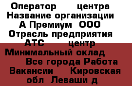 Оператор Call-центра › Название организации ­ А-Премиум, ООО › Отрасль предприятия ­ АТС, call-центр › Минимальный оклад ­ 35 000 - Все города Работа » Вакансии   . Кировская обл.,Леваши д.